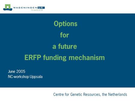 Centre for Genetic Resources, the Netherlands Options for a future ERFP funding mechanism June 2005 NC-workshop Uppsala.