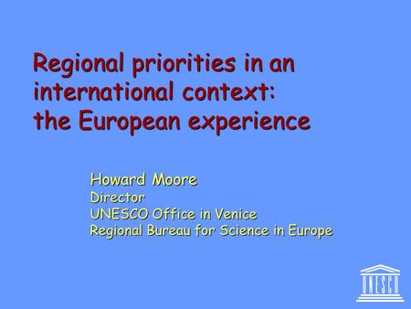 Regional priorities in an international context: the European experience Howard Moore Director UNESCO Office in Venice Regional Bureau for Science in Europe.