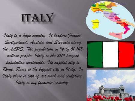 Italy is a huge country. It borders France, Switzerland, Austria and Slovenia along the ALPS. The population in Italy 61.148 million people. Italy is.