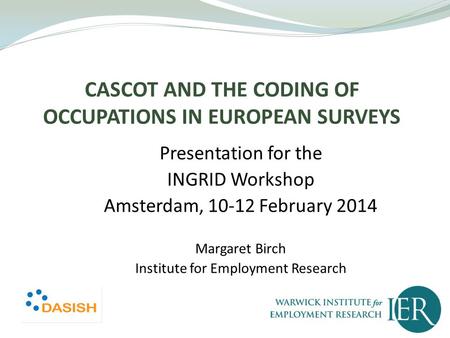 CASCOT AND THE CODING OF OCCUPATIONS IN EUROPEAN SURVEYS Presentation for the INGRID Workshop Amsterdam, 10-12 February 2014 Margaret Birch Institute for.