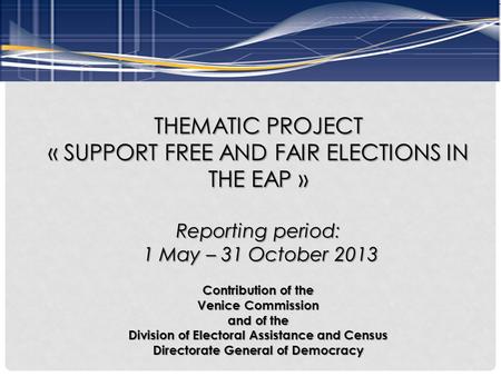 THEMATIC PROJECT « SUPPORT FREE AND FAIR ELECTIONS IN THE EAP » Reporting period: 1 May – 31 October 2013 1 May – 31 October 2013 Contribution of the Venice.