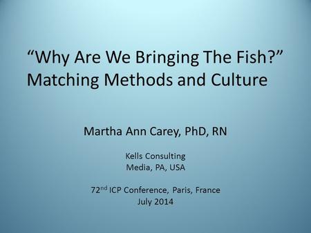 “Why Are We Bringing The Fish?” Matching Methods and Culture Martha Ann Carey, PhD, RN Kells Consulting Media, PA, USA 72 nd ICP Conference, Paris, France.