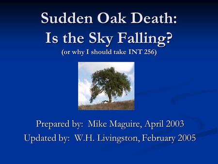 Sudden Oak Death: Is the Sky Falling? (or why I should take INT 256) Prepared by: Mike Maguire, April 2003 Updated by: W.H. Livingston, February 2005.
