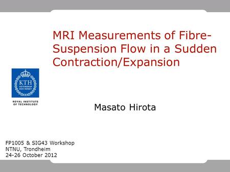Masato Hirota MRI Measurements of Fibre- Suspension Flow in a Sudden Contraction/Expansion FP1005 & SIG43 Workshop NTNU, Trondheim 24-26 October 2012.