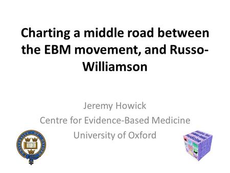 Charting a middle road between the EBM movement, and Russo- Williamson Jeremy Howick Centre for Evidence-Based Medicine University of Oxford.