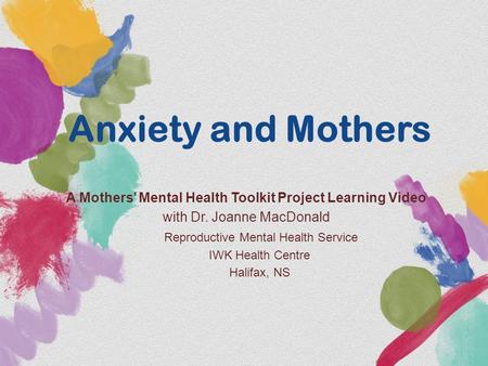 Anxiety and Mothers A Mothers’ Mental Health Toolkit Project Learning Video with Dr. Joanne MacDonald Reproductive Mental Health Service IWK Health Centre.