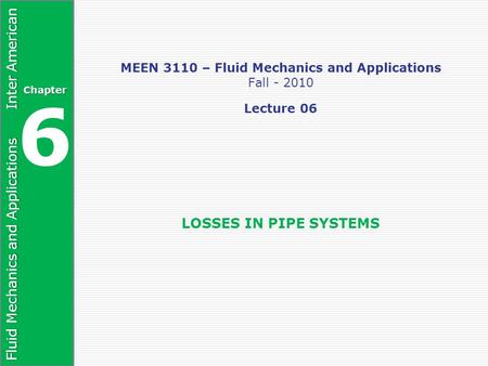 Fluid Mechanics and Applications Inter American Chapter 6 MEEN 3110 – Fluid Mechanics and Applications Fall - 2010 Lecture 06 LOSSES IN PIPE SYSTEMS.
