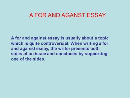 A FOR AND AGANST ESSAY A for and against essay is usually about a topic which is quite controversial. When writing a for and against essay, the writer.