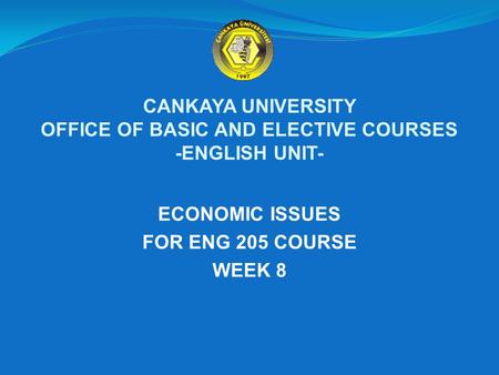 CANKAYA UNIVERSITY OFFICE OF BASIC AND ELECTIVE COURSES -ENGLISH UNIT- ECONOMIC ISSUES FOR ENG 205 COURSE WEEK 8.