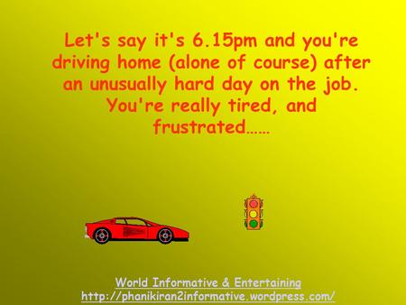 Let's say it's 6.15pm and you're driving home (alone of course) after an unusually hard day on the job. You're really tired, and frustrated…… World Informative.