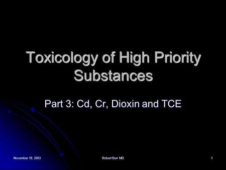 November 18, 2003Robert Burr MD1 Toxicology of High Priority Substances Part 3: Cd, Cr, Dioxin and TCE.