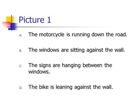 Picture 1 A. The motorcycle is running down the road. B. The windows are sitting against the wall. C. The signs are hanging between the windows. D. The.