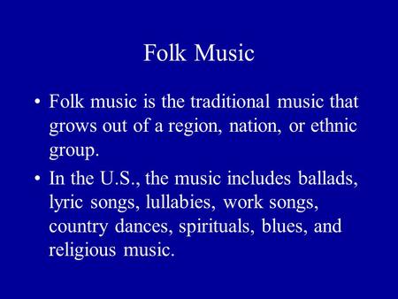 Folk Music Folk music is the traditional music that grows out of a region, nation, or ethnic group. In the U.S., the music includes ballads, lyric songs,