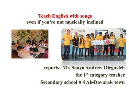 Teach English with songs even if you’re not musically inclined reports: Mr. Saaya Andrew Olegovich the 1 st category teacher Secondary school # 4 Ak-Dovurak.