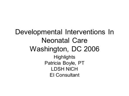 Developmental Interventions In Neonatal Care Washington, DC 2006 Highlights Patricia Boyle, PT LDSH NICH EI Consultant.
