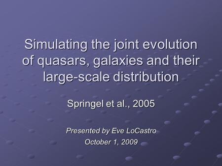 Simulating the joint evolution of quasars, galaxies and their large-scale distribution Springel et al., 2005 Presented by Eve LoCastro October 1, 2009.