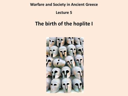 Warfare and Society in Ancient Greece Lecture 5 The birth of the hoplite I.