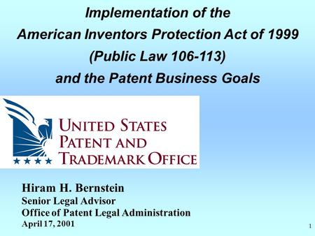 1 Implementation of the American Inventors Protection Act of 1999 (Public Law 106-113) and the Patent Business Goals Hiram H. Bernstein Senior Legal Advisor.