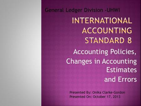 Accounting Policies, Changes in Accounting Estimates and Errors General Ledger Division -UHWI Presented By: Onika Clarke-Gordon Presented On: October 17,