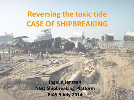 Reversing the toxic tide CASE OF SHIPBREAKING Ingvild Jenssen NGO Shipbreaking Platform EIAS 9 July 2014.