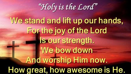 “Holy is the Lord” We stand and lift up our hands, For the joy of the Lord Is our strength. We bow down And worship Him now. How great, how awesome is.