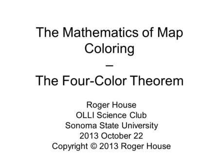 The Mathematics of Map Coloring – The Four-Color Theorem Roger House OLLI Science Club Sonoma State University 2013 October 22 Copyright © 2013 Roger House.