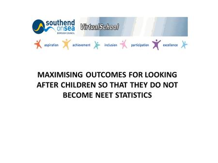 MAXIMISING OUTCOMES FOR LOOKING AFTER CHILDREN SO THAT THEY DO NOT BECOME NEET STATISTICS.