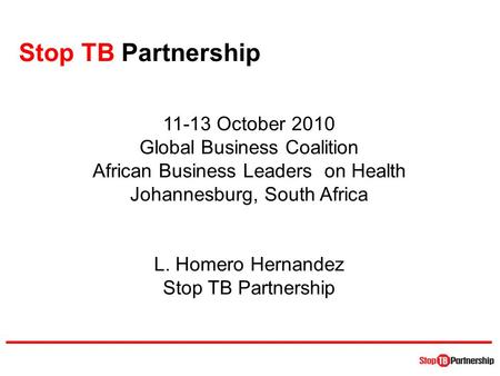 Stop TB Partnership 11-13 October 2010 Global Business Coalition African Business Leaders on Health Johannesburg, South Africa L. Homero Hernandez Stop.