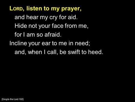 L ORD, listen to my prayer, and hear my cry for aid. Hide not your face from me, for I am so afraid. Incline your ear to me in need; and, when I call,