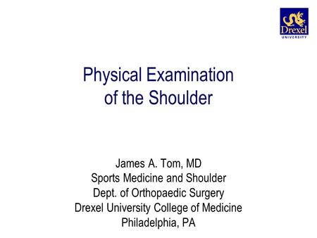 Physical Examination of the Shoulder James A. Tom, MD Sports Medicine and Shoulder Dept. of Orthopaedic Surgery Drexel University College of Medicine Philadelphia,