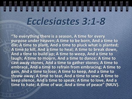 Ecclesiastes 3:1-8 “To everything there is a season, A time for every purpose under heaven; A time to be born, And a time to die; A time to plant, And.