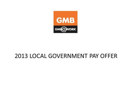 2013 LOCAL GOVERNMENT PAY OFFER. BACKGROUND Final 2013 Local Government pay offer now on the table GMB and other unions made claim for increase to all.