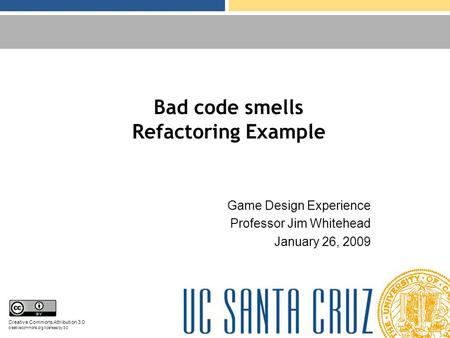 Bad code smells Refactoring Example Game Design Experience Professor Jim Whitehead January 26, 2009 Creative Commons Attribution 3.0 creativecommons.org/licenses/by/3.0.