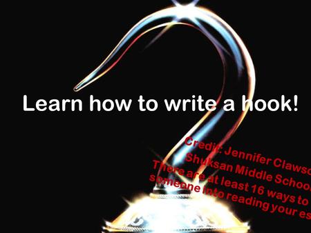 Learn how to write a hook! Credit: Jennifer Clawson Shuksan Middle School There are at least 16 ways to hook someone into reading your essay!