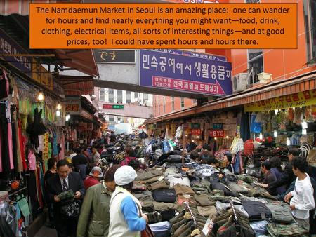 The Namdaemun Market in Seoul is an amazing place: one can wander for hours and find nearly everything you might want—food, drink, clothing, electrical.