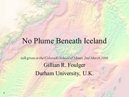 1 No Plume Beneath Iceland talk given at the Colorado School of Mines, 2nd March 2006 Gillian R. Foulger Durham University, U.K.