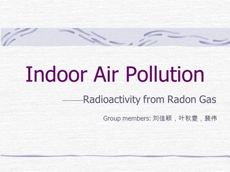 Indoor Air Pollution —— Radioactivity from Radon Gas Group members: 刘佳颖，叶秋雯，裴伟.