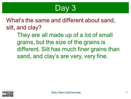 Daily Warm-Up Exercises1 Day 3 What’s the same and different about sand, silt, and clay? They are all made up of a lot of small grains, but the size of.