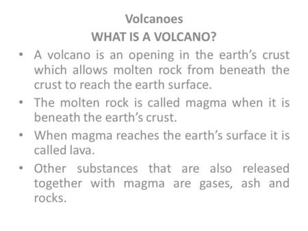Volcanoes WHAT IS A VOLCANO? A volcano is an opening in the earth’s crust which allows molten rock from beneath the crust to reach the earth surface. The.