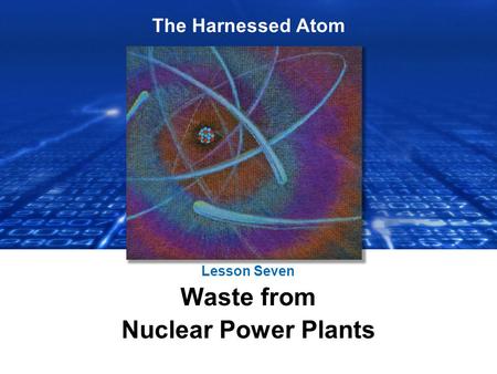 The Harnessed Atom Lesson Seven Waste from Nuclear Power Plants.