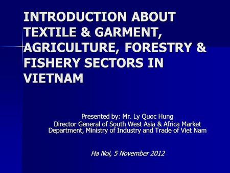 INTRODUCTION ABOUT TEXTILE & GARMENT, AGRICULTURE, FORESTRY & FISHERY SECTORS IN VIETNAM Presented by: Mr. Ly Quoc Hung Director General of South West.