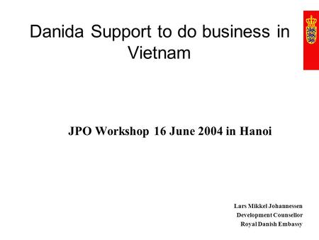 Danida Support to do business in Vietnam JPO Workshop 16 June 2004 in Hanoi Lars Mikkel Johannessen Development Counsellor Royal Danish Embassy.