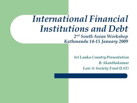 International Financial Institutions and Debt 2 nd South Asian Workshop Kathmandu 14-15 January 2009 Sri Lanka Country Presentation B. Skanthakumar Law.