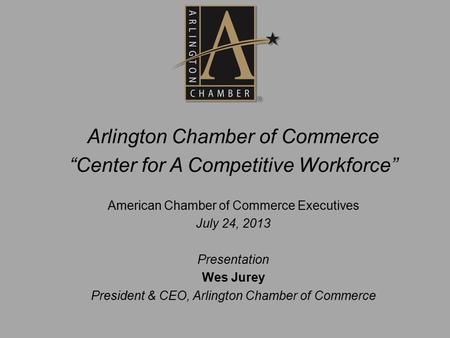 Arlington Chamber of Commerce “Center for A Competitive Workforce” American Chamber of Commerce Executives July 24, 2013 Presentation Wes Jurey President.