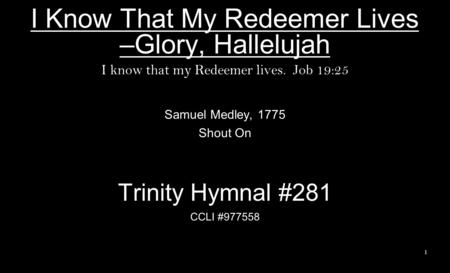 I Know That My Redeemer Lives –Glory, Hallelujah I know that my Redeemer lives. Job 19:25 Samuel Medley, 1775 Shout On Trinity Hymnal #281 CCLI #977558.