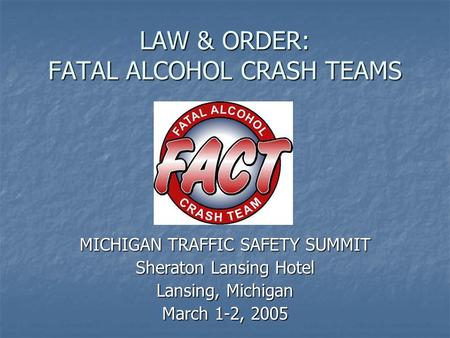 LAW & ORDER: FATAL ALCOHOL CRASH TEAMS MICHIGAN TRAFFIC SAFETY SUMMIT Sheraton Lansing Hotel Lansing, Michigan March 1-2, 2005.