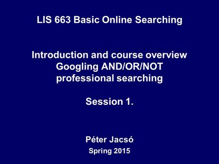 LIS 663 Basic Online Searching Introduction and course overview Googling AND/OR/NOT professional searching Session 1. Péter Jacsó Spring 2015.