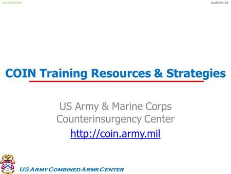 US Army Combined Arms Center UNCLASSIFIEDAs of 8 JAN 09 COIN Training Resources & Strategies US Army & Marine Corps Counterinsurgency Center