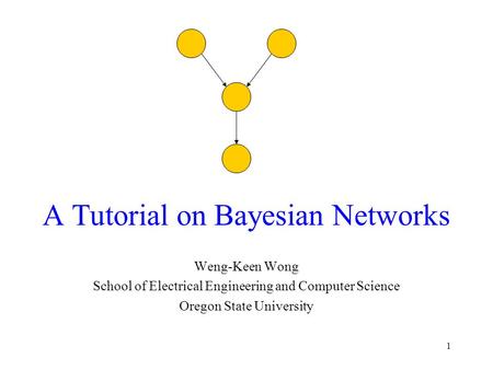 1 A Tutorial on Bayesian Networks Weng-Keen Wong School of Electrical Engineering and Computer Science Oregon State University.