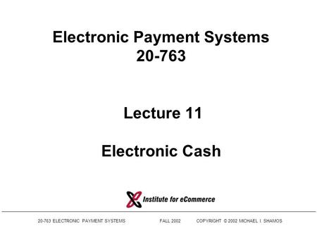 20-763 ELECTRONIC PAYMENT SYSTEMS FALL 2002COPYRIGHT © 2002 MICHAEL I. SHAMOS Electronic Payment Systems 20-763 Lecture 11 Electronic Cash.